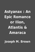 Astyanax : An Epic Romance or Ilion,…