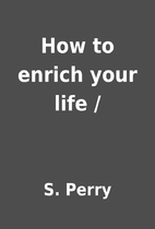 How to enrich your life / by S. Perry