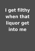 I get filthy when that liquor get into me