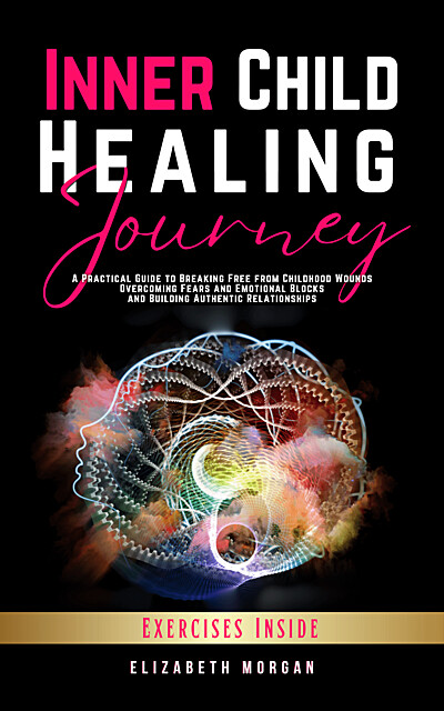 Inner Child Healing Journey: A Practical Guide to Breaking Free from Childhood Wounds, Overcoming Fears and Emotional Blocks, and Building Authentic Relationships